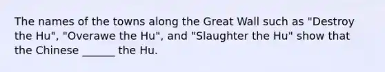 The names of the towns along the Great Wall such as "Destroy the Hu", "Overawe the Hu", and "Slaughter the Hu" show that the Chinese ______ the Hu.