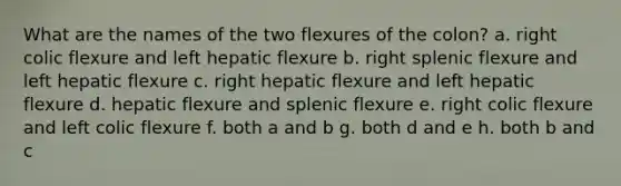 What are the names of the two flexures of the colon? a. right colic flexure and left hepatic flexure b. right splenic flexure and left hepatic flexure c. right hepatic flexure and left hepatic flexure d. hepatic flexure and splenic flexure e. right colic flexure and left colic flexure f. both a and b g. both d and e h. both b and c