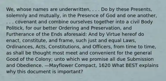 We, whose names are underwritten, . . . Do by these Presents, solemnly and mutually, in the Presence of God and one another, . . . covenant and combine ourselves together into a civil Body Politick, for our better Ordering and Preservation, and Furtherance of the Ends aforesaid: And by Virtue hereof do enact, constitute, and frame, such just and equal Laws, Ordinances, Acts, Constitutions, and Officers, from time to time, as shall be thought most meet and convenient for the general Good of the Colony; unto which we promise all due Submission and Obedience. —Mayflower Compact, 1620 What BEST explains why this document is important?