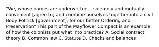 "We, whose names are underwritten... solemnly and mutually... convenient [agree to] and combine ourselves together into a civil Body Politick [government], for our better Ordering and Preservation" This part of the Mayflower Compact is an example of how the colonists put what into practice? A. Social contract theory B. Common law C. Statute D. Checks and balances