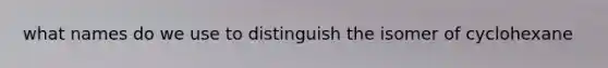what names do we use to distinguish the isomer of cyclohexane