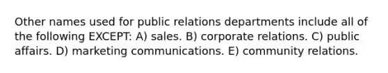 Other names used for public relations departments include all of the following EXCEPT: A) sales. B) corporate relations. C) public affairs. D) marketing communications. E) community relations.