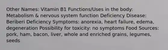 Other Names: Vitamin B1 Functions/Uses in the body: Metabolism & nervous system function Deficiency Disease: Beriberi Deficiency Symptoms: anorexia, heart failure, edema, degeneration Possibility for toxicity: no symptoms Food Sources: pork, ham, bacon, liver, whole and enriched grains, legumes, seeds