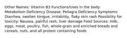 Other Names: Vitamin B3 Functions/Uses in the body: Metabolism Deficiency Disease: Pellagra Deficiency Symptoms: Diarrhea, swollen tongue, irritability, flaky skin rash Possibility for toxicity: Nausea, painful rash, liver damage Food Sources: milk, eggs, meat, poultry, fish, whole-grain and enriched breads and cereals, nuts, and all protein containing foods