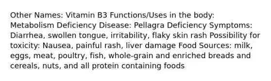 Other Names: Vitamin B3 Functions/Uses in the body: Metabolism Deficiency Disease: Pellagra Deficiency Symptoms: Diarrhea, swollen tongue, irritability, flaky skin rash Possibility for toxicity: Nausea, painful rash, liver damage Food Sources: milk, eggs, meat, poultry, fish, whole-grain and enriched breads and cereals, nuts, and all protein containing foods