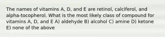 The names of vitamins A, D, and E are retinol, calciferol, and alpha-tocopherol. What is the most likely class of compound for vitamins A, D, and E A) aldehyde B) alcohol C) amine D) ketone E) none of the above