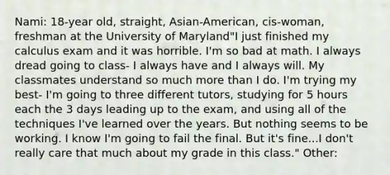 Nami: 18-year old, straight, Asian-American, cis-woman, freshman at the University of Maryland"I just finished my calculus exam and it was horrible. I'm so bad at math. I always dread going to class- I always have and I always will. My classmates understand so much more than I do. I'm trying my best- I'm going to three different tutors, studying for 5 hours each the 3 days leading up to the exam, and using all of the techniques I've learned over the years. But nothing seems to be working. I know I'm going to fail the final. But it's fine...I don't really care that much about my grade in this class." Other: