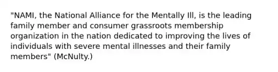 "NAMI, the National Alliance for the Mentally Ill, is the leading family member and consumer grassroots membership organization in the nation dedicated to improving the lives of individuals with severe mental illnesses and their family members" (McNulty.)