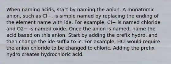 When naming acids, start by naming the anion. A monatomic anion, such as Cl−, is simple named by replacing the ending of the element name with ide. For example, Cl− is named chloride and O2− is named oxide. Once the anion is named, name the acid based on this anion. Start by adding the prefix hydro, and then change the ide suffix to ic. For example, HCl would require the anion chloride to be changed to chloric. Adding the prefix hydro creates hydrochloric acid.