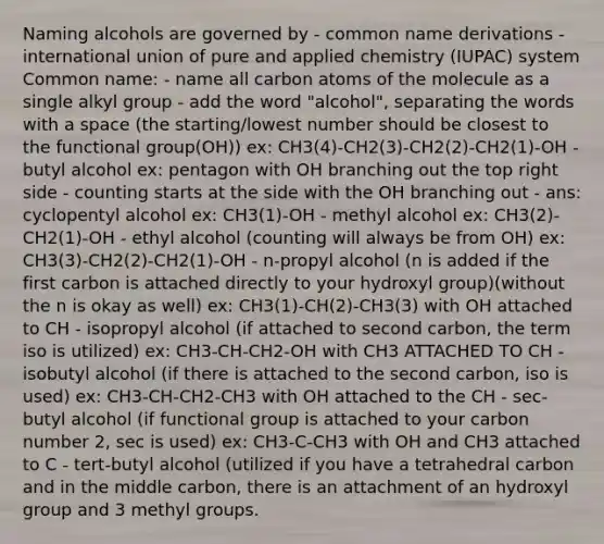 Naming alcohols are governed by - common name derivations - international union of pure and applied chemistry (IUPAC) system Common name: - name all carbon atoms of the molecule as a single alkyl group - add the word "alcohol", separating the words with a space (the starting/lowest number should be closest to the functional group(OH)) ex: CH3(4)-CH2(3)-CH2(2)-CH2(1)-OH - butyl alcohol ex: pentagon with OH branching out the top right side - counting starts at the side with the OH branching out - ans: cyclopentyl alcohol ex: CH3(1)-OH - methyl alcohol ex: CH3(2)-CH2(1)-OH - ethyl alcohol (counting will always be from OH) ex: CH3(3)-CH2(2)-CH2(1)-OH - n-propyl alcohol (n is added if the first carbon is attached directly to your hydroxyl group)(without the n is okay as well) ex: CH3(1)-CH(2)-CH3(3) with OH attached to CH - isopropyl alcohol (if attached to second carbon, the term iso is utilized) ex: CH3-CH-CH2-OH with CH3 ATTACHED TO CH - isobutyl alcohol (if there is attached to the second carbon, iso is used) ex: CH3-CH-CH2-CH3 with OH attached to the CH - sec-butyl alcohol (if functional group is attached to your carbon number 2, sec is used) ex: CH3-C-CH3 with OH and CH3 attached to C - tert-butyl alcohol (utilized if you have a tetrahedral carbon and in the middle carbon, there is an attachment of an hydroxyl group and 3 methyl groups.