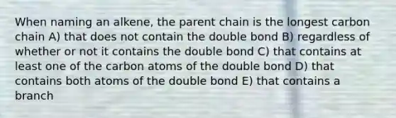 When naming an alkene, the parent chain is the longest carbon chain A) that does not contain the double bond B) regardless of whether or not it contains the double bond C) that contains at least one of the carbon atoms of the double bond D) that contains both atoms of the double bond E) that contains a branch