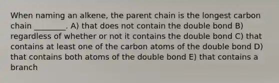 When naming an alkene, the parent chain is the longest carbon chain ________. A) that does not contain the double bond B) regardless of whether or not it contains the double bond C) that contains at least one of the carbon atoms of the double bond D) that contains both atoms of the double bond E) that contains a branch