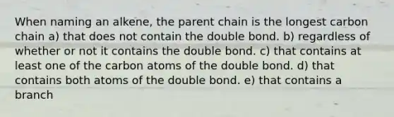 When naming an alkene, the parent chain is the longest carbon chain a) that does not contain the double bond. b) regardless of whether or not it contains the double bond. c) that contains at least one of the carbon atoms of the double bond. d) that contains both atoms of the double bond. e) that contains a branch