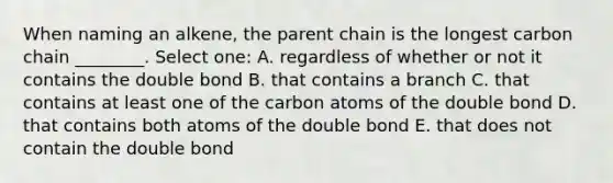 When naming an alkene, the parent chain is the longest carbon chain ________. Select one: A. regardless of whether or not it contains the double bond B. that contains a branch C. that contains at least one of the carbon atoms of the double bond D. that contains both atoms of the double bond E. that does not contain the double bond