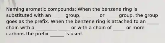 Naming aromatic compounds: When the benzene ring is substituted with an _____ group, _______ or _____ group, the group goes as the prefix. When the benzene ring is attached to an _____ chain with a _________ _____ or with a chain of _____ or more carbons the prefix ______ is used.