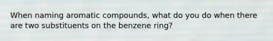 When naming aromatic compounds, what do you do when there are two substituents on the benzene ring?