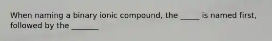 When naming a binary ionic compound, the _____ is named first, followed by the _______