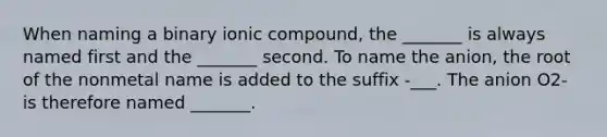 When naming a binary ionic compound, the _______ is always named first and the _______ second. To name the anion, the root of the nonmetal name is added to the suffix -___. The anion O2- is therefore named _______.