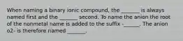 When naming a binary ionic compound, the _______ is always named first and the _______ second. To name the anion the root of the nonmetal name is added to the suffix -______. The anion o2- is therefore named _______.