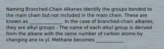 Naming Branched-Chain Alkanes Identify the groups bonded to the main chain but not included in the main chain. These are known as ______________. In the case of branched-chain alkanes, they are alkyl groups - The name of each alkyl group is derived from the alkane with the same number of carbon atoms by changing ane to yl. Methane becomes ____________