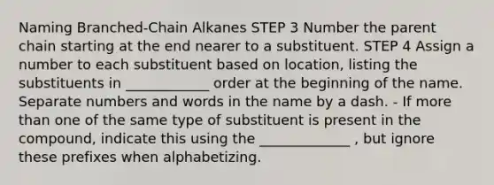 Naming Branched-Chain Alkanes STEP 3 Number the parent chain starting at the end nearer to a substituent. STEP 4 Assign a number to each substituent based on location, listing the substituents in ____________ order at the beginning of the name. Separate numbers and words in the name by a dash. - If more than one of the same type of substituent is present in the compound, indicate this using the _____________ , but ignore these prefixes when alphabetizing.