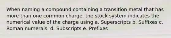 When naming a compound containing a transition metal that has more than one common charge, the stock system indicates the numerical value of the charge using a. Superscripts b. Suffixes c. Roman numerals. d. Subscripts e. Prefixes