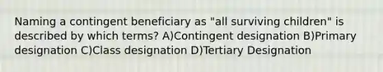 Naming a contingent beneficiary as "all surviving children" is described by which terms? A)Contingent designation B)Primary designation C)Class designation D)Tertiary Designation