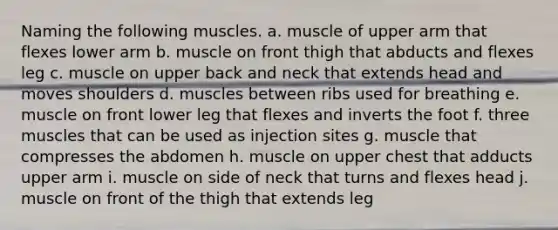 Naming the following muscles. a. muscle of upper arm that flexes lower arm b. muscle on front thigh that abducts and flexes leg c. muscle on upper back and neck that extends head and moves shoulders d. muscles between ribs used for breathing e. muscle on front lower leg that flexes and inverts the foot f. three muscles that can be used as injection sites g. muscle that compresses the abdomen h. muscle on upper chest that adducts upper arm i. muscle on side of neck that turns and flexes head j. muscle on front of the thigh that extends leg