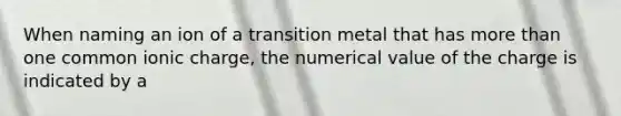 When naming an ion of a transition metal that has more than one common ionic charge, the numerical value of the charge is indicated by a