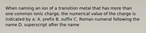 When naming an ion of a transition metal that has more than one common ionic charge, the numerical value of the charge is indicated by a: A. prefix B. suffix C. Roman numeral following the name D. superscript after the name