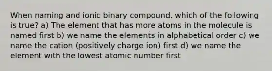 When naming and ionic binary compound, which of the following is true? a) The element that has more atoms in the molecule is named first b) we name the elements in alphabetical order c) we name the cation (positively charge ion) first d) we name the element with the lowest atomic number first