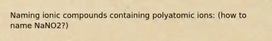 Naming ionic compounds containing polyatomic ions: (how to name NaNO2?)