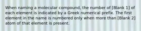 When naming a molecular compound, the number of [Blank 1] of each element is indicated by a Greek numerical prefix. The first element in the name is numbered only when more than [Blank 2] atom of that element is present.