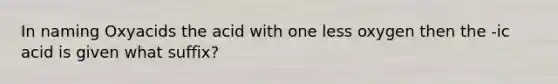 In naming Oxyacids the acid with one less oxygen then the -ic acid is given what suffix?