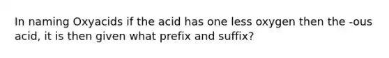 In naming Oxyacids if the acid has one less oxygen then the -ous acid, it is then given what prefix and suffix?