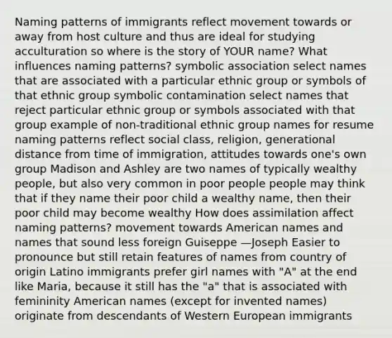 Naming patterns of immigrants reflect movement towards or away from host culture and thus are ideal for studying acculturation so where is the story of YOUR name? What influences naming patterns? symbolic association select names that are associated with a particular ethnic group or symbols of that ethnic group symbolic contamination select names that reject particular ethnic group or symbols associated with that group example of non-traditional ethnic group names for resume naming patterns reflect social class, religion, generational distance from time of immigration, attitudes towards one's own group Madison and Ashley are two names of typically wealthy people, but also very common in poor people people may think that if they name their poor child a wealthy name, then their poor child may become wealthy How does assimilation affect naming patterns? movement towards American names and names that sound less foreign Guiseppe —Joseph Easier to pronounce but still retain features of names from country of origin Latino immigrants prefer girl names with "A" at the end like Maria, because it still has the "a" that is associated with femininity American names (except for invented names) originate from descendants of Western European immigrants