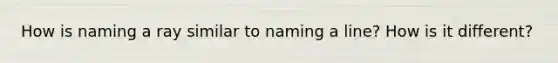 How is naming a ray similar to naming a line? How is it different?