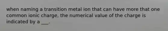 when naming a transition metal ion that can have more that one common ionic charge, the numerical value of the charge is indicated by a ___.