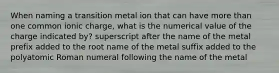 When naming a transition metal ion that can have more than one common ionic charge, what is the numerical value of the charge indicated by? superscript after the name of the metal prefix added to the root name of the metal suffix added to the polyatomic Roman numeral following the name of the metal