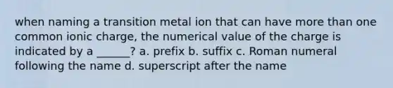 when naming a transition metal ion that can have more than one common ionic charge, the numerical value of the charge is indicated by a ______? a. prefix b. suffix c. Roman numeral following the name d. superscript after the name