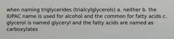 when naming triglycerides (trialcylglycerols) a. neither b. the IUPAC name is used for alcohol and the common for fatty acids c. glycerol is named glyceryl and the fatty acids are named as carboxylates