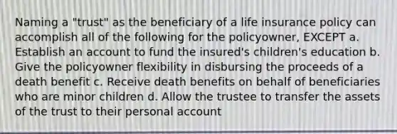 Naming a "trust" as the beneficiary of a life insurance policy can accomplish all of the following for the policyowner, EXCEPT a. Establish an account to fund the insured's children's education b. Give the policyowner flexibility in disbursing the proceeds of a death benefit c. Receive death benefits on behalf of beneficiaries who are minor children d. Allow the trustee to transfer the assets of the trust to their personal account