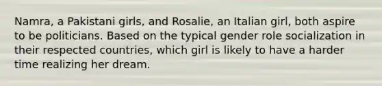 Namra, a Pakistani girls, and Rosalie, an Italian girl, both aspire to be politicians. Based on the typical gender role socialization in their respected countries, which girl is likely to have a harder time realizing her dream.