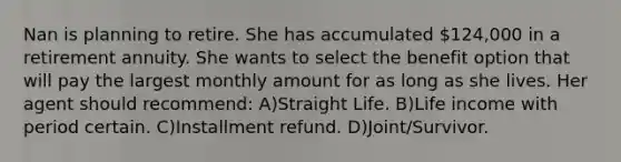 Nan is planning to retire. She has accumulated 124,000 in a retirement annuity. She wants to select the benefit option that will pay the largest monthly amount for as long as she lives. Her agent should recommend: A)Straight Life. B)Life income with period certain. C)Installment refund. D)Joint/Survivor.