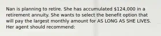 Nan is planning to retire. She has accumulated 124,000 in a retirement annuity. She wants to select the benefit option that will pay the largest monthly amount for AS LONG AS SHE LIVES. Her agent should recommend: