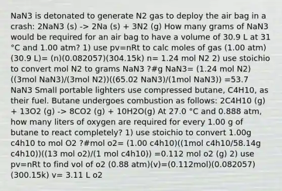 NaN3 is detonated to generate N2 gas to deploy the air bag in a crash: 2NaN3 (s) -> 2Na (s) + 3N2 (g) How many grams of NaN3 would be required for an air bag to have a volume of 30.9 L at 31 °C and 1.00 atm? 1) use pv=nRt to calc moles of gas (1.00 atm)(30.9 L)= (n)(0.082057)(304.15k) n= 1.24 mol N2 2) use stoichio to convert mol N2 to grams NaN3 ?#g NaN3= (1.24 mol N2)((3mol NaN3)/(3mol N2))((65.02 NaN3)/(1mol NaN3)) =53.7 NaN3 Small portable lighters use compressed butane, C4H10, as their fuel. Butane undergoes combustion as follows: 2C4H10 (g) + 13O2 (g) -> 8CO2 (g) + 10H2O(g) At 27.0 °C and 0.888 atm, how many liters of oxygen are required for every 1.00 g of butane to react completely? 1) use stoichio to convert 1.00g c4h10 to mol O2 ?#mol o2= (1.00 c4h10)((1mol c4h10/58.14g c4h10))((13 mol o2)/(1 mol c4h10)) =0.112 mol o2 (g) 2) use pv=nRt to find vol of o2 (0.88 atm)(v)=(0.112mol)(0.082057)(300.15k) v= 3.11 L o2