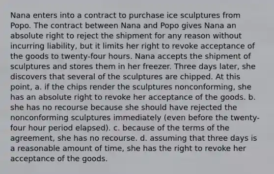 Nana enters into a contract to purchase ice sculptures from Popo. The contract between Nana and Popo gives Nana an absolute right to reject the shipment for any reason without incurring liability, but it limits her right to revoke acceptance of the goods to twenty-four hours. Nana accepts the shipment of sculptures and stores them in her freezer. Three days later, she discovers that several of the sculptures are chipped. At this point, a. if the chips render the sculptures nonconforming, she has an absolute right to revoke her acceptance of the goods. b. she has no recourse because she should have rejected the nonconforming sculptures immediately (even before the twenty-four hour period elapsed). c. because of the terms of the agreement, she has no recourse. d. assuming that three days is a reasonable amount of time, she has the right to revoke her acceptance of the goods.