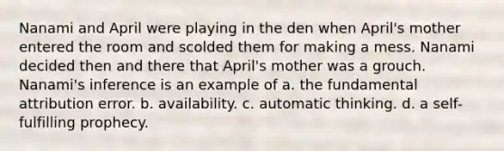 Nanami and April were playing in the den when April's mother entered the room and scolded them for making a mess. Nanami decided then and there that April's mother was a grouch. Nanami's inference is an example of a. the fundamental attribution error. b. availability. c. automatic thinking. d. a self-fulfilling prophecy.