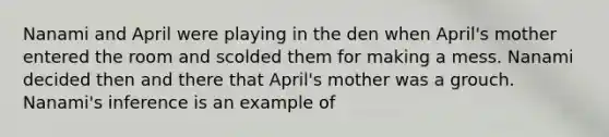 Nanami and April were playing in the den when April's mother entered the room and scolded them for making a mess. Nanami decided then and there that April's mother was a grouch. Nanami's inference is an example of