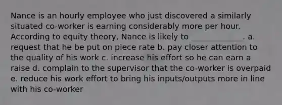 Nance is an hourly employee who just discovered a similarly situated​ co-worker is earning considerably more per hour. According to equity​ theory, Nance is likely to​ _____________. a. request that he be put on piece rate b. pay closer attention to the quality of his work c. increase his effort so he can earn a raise d. complain to the supervisor that the co-worker is overpaid e. reduce his work effort to bring his inputs/outputs more in line with his co-worker